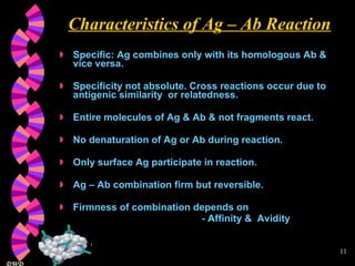 Characteristics of Ag – Ab Reaction Specific: Ag combines only with its homologous Ab & vice versa. Specificity not absolute. Cross reactions occur due to antigenic similarity  or relatedness. Entire molecules of Ag & Ab & not fragments react. No denaturation of Ag or Ab during reaction. Only surface Ag participate in reaction. Ag – Ab combination firm but reversible. Firmness of combination depends on  - Affinity &  Avidity 