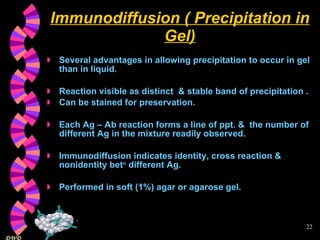 Immunodiffusion ( Precipitation in Gel) Several advantages in allowing precipitation to occur in gel than in liquid. Reaction visible as distinct  & stable band of precipitation . Can be stained for preservation. Each Ag – Ab reaction forms a line of ppt. &  the number of different Ag in the mixture readily observed. Immunodiffusion indicates identity, cross reaction & nonidentity bet n  different Ag. Performed in soft (1%) agar or agarose gel. 