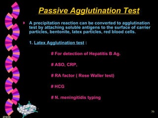 Passive Agglutination Test A precipitation reaction can be converted to agglutination test by attaching soluble antigens to the surface of carrier particles, bentonite, latex particles, red blood cells. 1.  Latex Agglutination test  :  # For detection of Hepatitis B Ag.   # ASO, CRP,    # RA factor ( Rose Waller test)   # HCG   # N. meningitidis typing 