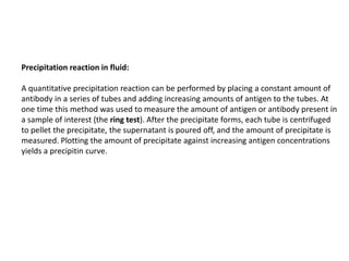 Precipitation reaction in fluid:
A quantitative precipitation reaction can be performed by placing a constant amount of
antibody in a series of tubes and adding increasing amounts of antigen to the tubes. At
one time this method was used to measure the amount of antigen or antibody present in
a sample of interest (the ring test). After the precipitate forms, each tube is centrifuged
to pellet the precipitate, the supernatant is poured off, and the amount of precipitate is
measured. Plotting the amount of precipitate against increasing antigen concentrations
yields a precipitin curve.
 