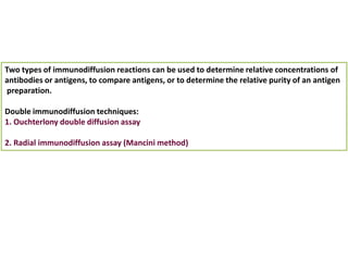 Two types of immunodiffusion reactions can be used to determine relative concentrations of
antibodies or antigens, to compare antigens, or to determine the relative purity of an antigen
preparation.
Double immunodiffusion techniques:
1. Ouchterlony double diffusion assay
2. Radial immunodiffusion assay (Mancini method)
 
