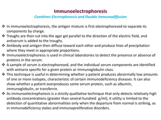 Immunoelectrophoresis
Combines Electrophoresis and Double Immunodiffusion
 In immunoelectrophoresis, the antigen mixture is first electrophoresed to separate its
components by charge.
 Troughs are then cut into the agar gel parallel to the direction of the electric field, and
antiserum is added to the troughs.
 Antibody and antigen then diffuse toward each other and produce lines of precipitation
where they meet in appropriate proportions.
 Immunoelectrophoresis is used in clinical laboratories to detect the presence or absence of
proteins in the serum.
 A sample of serum is electrophoresed, and the individual serum components are identified
with antisera specific for a given protein or immunoglobulin class.
 This technique is useful in determining whether a patient produces abnormally low amounts
of one or more isotypes, characteristic of certain immunodeficiency diseases. It can also
show whether a patient overproduces some serum protein, such as albumin,
immunoglobulin, or transferrin.
 As immunoelectrophoresis is a strictly qualitative technique that only detects relatively high
antibody concentrations (greater than several hundred g/ml), it utility is limited to the
detection of quantitative abnormalities only when the departure from normal is striking, as
in immunodeficiency states and immunoproliferative disorders.
 