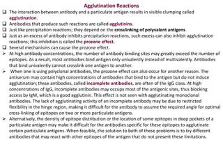 Agglutination Reactions
 The interaction between antibody and a particulate antigen results in visible clumping called
agglutination.
 Antibodies that produce such reactions are called agglutinins.
 Just like precipitation reactions; they depend on the crosslinking of polyvalent antigens.
 Just as an excess of antibody inhibits precipitation reactions, such excess can also inhibit agglutination
reactions; this inhibition is called the prozone effect.
 Several mechanisms can cause the prozone effect.
 At high antibody concentrations, the number of antibody binding sites may greatly exceed the number of
epitopes. As a result, most antibodies bind antigen only univalently instead of multivalently. Antibodies
that bind univalently cannot crosslink one antigen to another.
 When one is using polyclonal antibodies, the prozone effect can also occur for another reason. The
antiserum may contain high concentrations of antibodies that bind to the antigen but do not induce
agglutination; these antibodies, called incomplete antibodies, are often of the IgG class. At high
concentrations of IgG, incomplete antibodies may occupy most of the antigenic sites, thus blocking
access by IgM, which is a good agglutinin. This effect is not seen with agglutinating monoclonal
antibodies. The lack of agglutinating activity of an incomplete antibody may be due to restricted
flexibility in the hinge region, making it difficult for the antibody to assume the required angle for optimal
cross-linking of epitopes on two or more particulate antigens.
 Alternatively, the density of epitope distribution or the location of some epitopes in deep pockets of a
particulate antigen may make it difficult for the antibodies specific for these epitopes to agglutinate
certain particulate antigens. When feasible, the solution to both of these problems is to try different
antibodies that may react with other epitopes of the antigen that do not present these limitations.
 