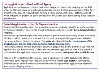 Hemagglutination Is Used in Blood Typing
Agglutination reactions are routinely performed to type red blood cells. In typing for the ABO
antigens, RBCs are mixed on a slide with antisera to the A or B blood-group antigens. If the Ag is
present on the cells, they agglutinate, forming a visible clump on the slide. Determination of
which antigens are present on donor and recipient RBCs is the basis for matching blood types for
transfusions.
Bacterial Agglutination Is Used To Diagnose Infection
A bacterial infection often elicits the production of serum antibodies specific for surface antigens
on the bacterial cells. The presence of such antibodies can be detected by bacterial agglutination
reactions.
Serum from a patient thought to be infected with a given bacterium is serially diluted in an array
of tubes to which the bacteria is added. The last tube showing visible agglutination will reflect
the serum antibody titer of the patient. The agglutinin titer is defined as the reciprocal of the
greatest serum dilution that elicits a positive agglutination reaction.
For example, if serial twofold dilutions of serum are prepared and if the dilution of 1/640 shows
agglutination but the dilution of 1/1280 does not, then the agglutination titer of the patient’s
serum is 640. The agglutinin titer of an antiserum can be used to diagnose a bacterial infection.
Patients with typhoid fever, for example, show a significant rise in the agglutination titer to
Salmonella typhi. Agglutination reactions also provide a way to type bacteria. For instance,
different species of the bacterium Salmonella can be distinguished by agglutination reactions
with a panel of typing antisera.
 