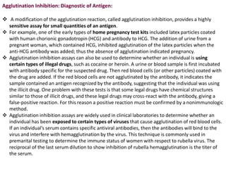 Agglutination Inhibition: Diagnostic of Antigen:
 A modification of the agglutination reaction, called agglutination inhibition, provides a highly
sensitive assay for small quantities of an antigen.
 For example, one of the early types of home pregnancy test kits included latex particles coated
with human chorionic gonadotropin (HCG) and antibody to HCG. The addition of urine from a
pregnant woman, which contained HCG, inhibited agglutination of the latex particles when the
anti-HCG antibody was added; thus the absence of agglutination indicated pregnancy.
 Agglutination inhibition assays can also be used to determine whether an individual is using
certain types of illegal drugs, such as cocaine or heroin. A urine or blood sample is first incubated
with antibody specific for the suspected drug. Then red blood cells (or other particles) coated with
the drug are added. If the red blood cells are not agglutinated by the antibody, it indicates the
sample contained an antigen recognized by the antibody, suggesting that the individual was using
the illicit drug. One problem with these tests is that some legal drugs have chemical structures
similar to those of illicit drugs, and these legal drugs may cross-react with the antibody, giving a
false-positive reaction. For this reason a positive reaction must be confirmed by a nonimmunologic
method.
 Agglutination inhibition assays are widely used in clinical laboratories to determine whether an
individual has been exposed to certain types of viruses that cause agglutination of red blood cells.
If an individual’s serum contains specific antiviral antibodies, then the antibodies will bind to the
virus and interfere with hemagglutination by the virus. This technique is commonly used in
premarital testing to determine the immune status of women with respect to rubella virus. The
reciprocal of the last serum dilution to show inhibition of rubella hemagglutination is the titer of
the serum.
 