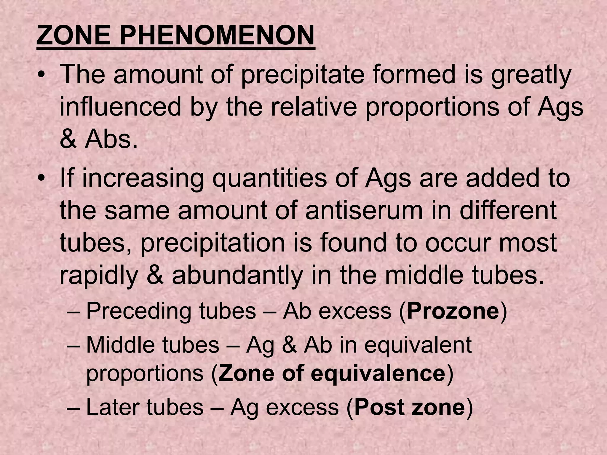 ZONE PHENOMENON
• The amount of precipitate formed is greatly
influenced by the relative proportions of Ags
& Abs.
• If increasing quantities of Ags are added to
the same amount of antiserum in different
tubes, precipitation is found to occur most
rapidly & abundantly in the middle tubes.
– Preceding tubes – Ab excess (Prozone)
– Middle tubes – Ag & Ab in equivalent
proportions (Zone of equivalence)
– Later tubes – Ag excess (Post zone)
 