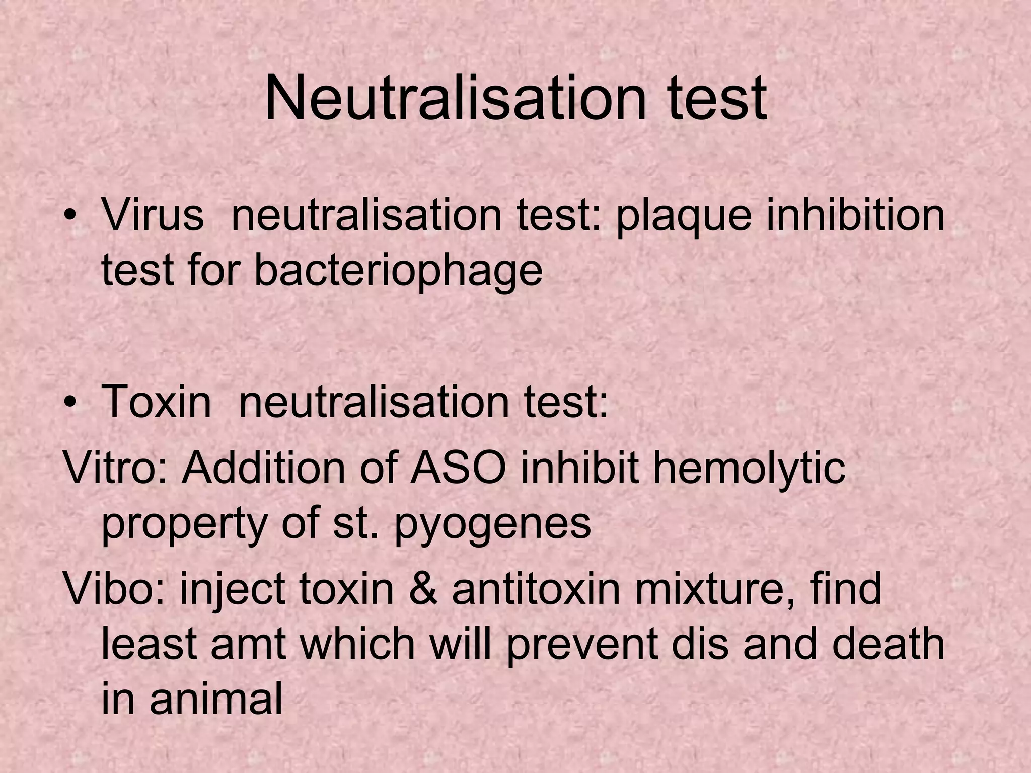 Neutralisation test
• Virus neutralisation test: plaque inhibition
test for bacteriophage
• Toxin neutralisation test:
Vitro: Addition of ASO inhibit hemolytic
property of st. pyogenes
Vibo: inject toxin & antitoxin mixture, find
least amt which will prevent dis and death
in animal
 
