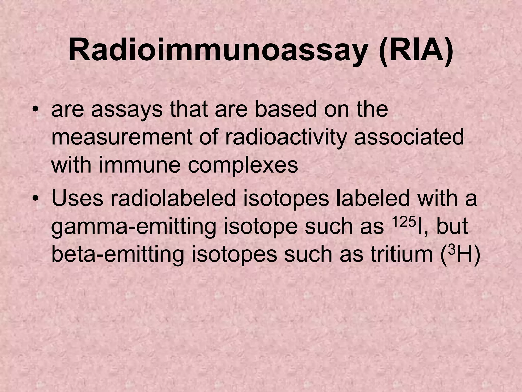 Radioimmunoassay (RIA)
• are assays that are based on the
measurement of radioactivity associated
with immune complexes
• Uses radiolabeled isotopes labeled with a
gamma-emitting isotope such as 125I, but
beta-emitting isotopes such as tritium (3H)
 