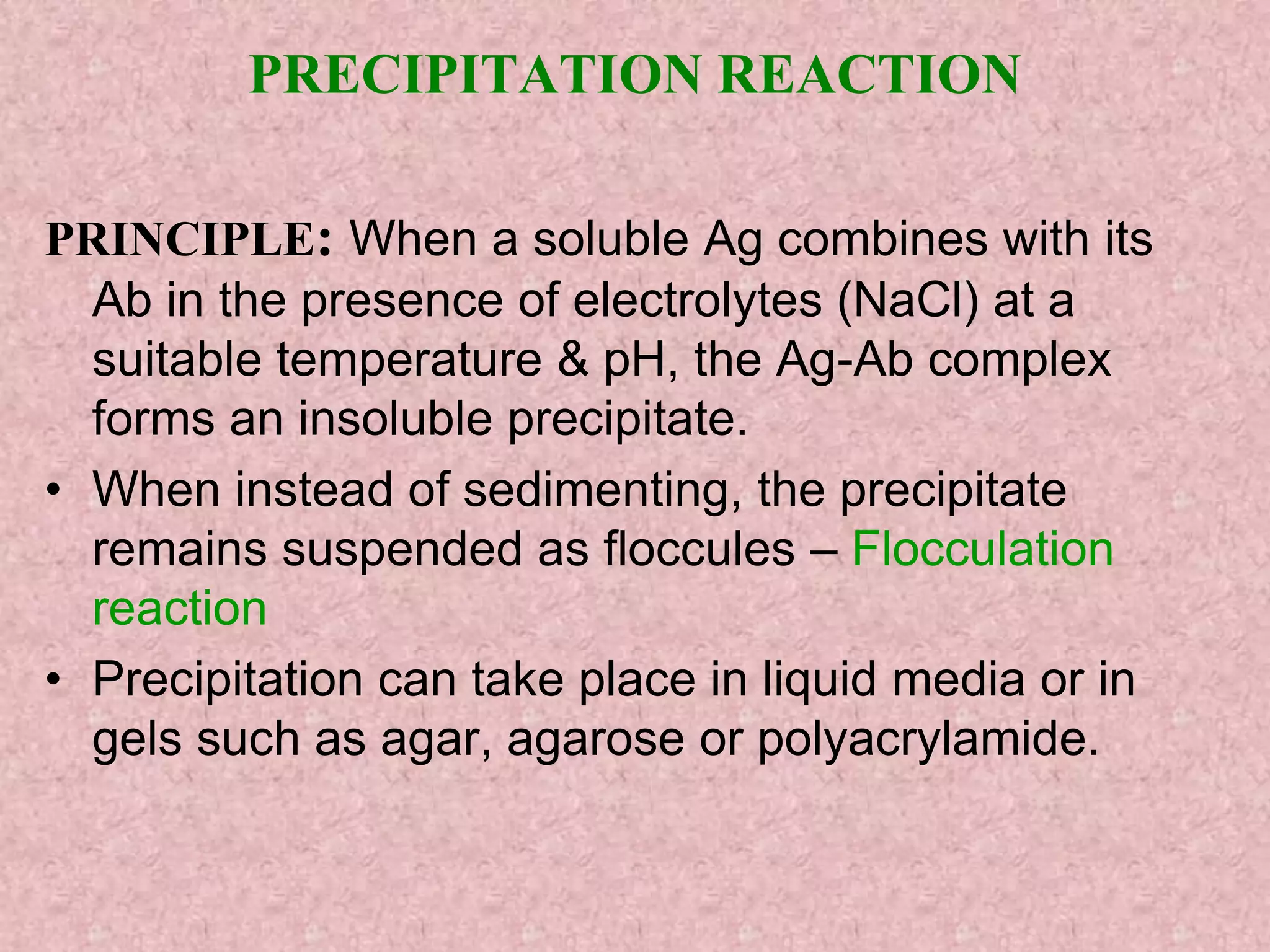 PRECIPITATION REACTION
PRINCIPLE: When a soluble Ag combines with its
Ab in the presence of electrolytes (NaCl) at a
suitable temperature & pH, the Ag-Ab complex
forms an insoluble precipitate.
• When instead of sedimenting, the precipitate
remains suspended as floccules – Flocculation
reaction
• Precipitation can take place in liquid media or in
gels such as agar, agarose or polyacrylamide.
 
