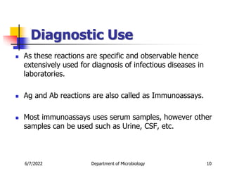 Diagnostic Use
 As these reactions are specific and observable hence
extensively used for diagnosis of infectious diseases in
laboratories.
 Ag and Ab reactions are also called as Immunoassays.
 Most immunoassays uses serum samples, however other
samples can be used such as Urine, CSF, etc.
6/7/2022 Department of Microbiology 10
 