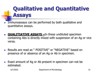 Qualitative and Quantitative
Assays
 Immunoassays can be performed by both qualitative and
quantitative assays.
 QUALITIATIVE ASSAYS –In these undiluted specimen
containing Abs is directly mixed with suspension of an Ag or vice
versa.
 Results are read as “ POSITIVE” or “NEGATIVE” based on
presence of or absence of an Ag or Ab in specimen.
 Exact amount of Ag or Ab present in specimen can not be
estimated.
6/7/2022 Department of Microbiology 12
 