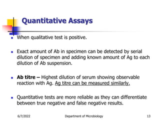 Quantitative Assays
 When qualitative test is positive.
 Exact amount of Ab in specimen can be detected by serial
dilution of specimen and adding known amount of Ag to each
dilution of Ab suspension.
 Ab titre – Highest dilution of serum showing observable
reaction with Ag. Ag titre can be measured similarly.
 Quantitative tests are more reliable as they can differentiate
between true negative and false negative results.
6/7/2022 Department of Microbiology 13
 