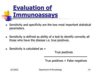Evaluation of
Immunoassays
6/7/2022 Department of Microbiology 14
 Sensitivity and specificity are the two most important statistical
parameters.
 Sensitivity is defined as ability of a test to identify correctly all
those who have the disease i.e. true positives.
 Sensitivity is calculated as =
True positives
True positives + False negatives
 