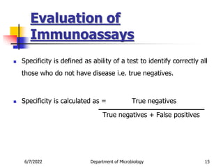 Evaluation of
Immunoassays
6/7/2022 Department of Microbiology 15
 Specificity is defined as ability of a test to identify correctly all
those who do not have disease i.e. true negatives.
 Specificity is calculated as = True negatives
True negatives + False positives
 