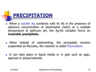 PRECIPITATION
 When a soluble Ag combines with its Ab in the presence of
optimum concentration of electrolytes (NaCl) at a suitable
temperature & optimum pH, the Ag-Ab complex forms an
insoluble precipitate.
 When instead of sedimenting, the precipitate remains
suspended as floccules, the reaction is called Flocculation.
 It can take place in liquid media or in gels such as agar,
agarose or polyacrylamide.
6/7/2022 Department of Microbiology 19
 