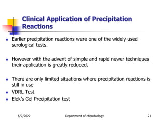 Clinical Application of Precipitation
Reactions
 Earlier precipitation reactions were one of the widely used
serological tests.
 However with the advent of simple and rapid newer techniques
their application is greatly reduced.
 There are only limited situations where precipitation reactions is
still in use
 VDRL Test
 Elek’s Gel Precipitation test
6/7/2022 Department of Microbiology 21
 