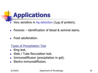 Applications
 Very sensitive in Ag detection (1µg of protein).
 Forensic – identification of blood & seminal stains.
 Food adulteration.
Types of Precipitation Test
 Ring test.
 Slide / Tube flocculation test.
 Immunodiffusion (precipitation in gel).
 Electro immunodiffusion.
6/7/2022 Department of Microbiology 22
 