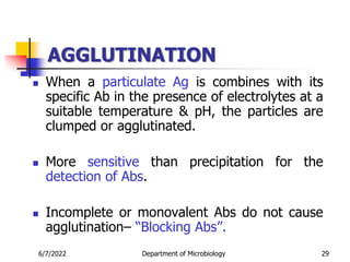 AGGLUTINATION
 When a particulate Ag is combines with its
specific Ab in the presence of electrolytes at a
suitable temperature & pH, the particles are
clumped or agglutinated.
 More sensitive than precipitation for the
detection of Abs.
 Incomplete or monovalent Abs do not cause
agglutination– “Blocking Abs”.
6/7/2022 Department of Microbiology 29
 