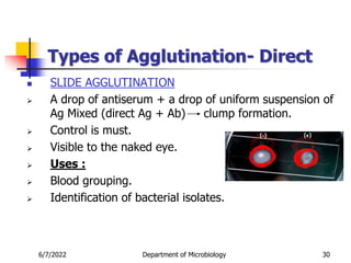 Types of Agglutination- Direct
 SLIDE AGGLUTINATION
 A drop of antiserum + a drop of uniform suspension of
Ag Mixed (direct Ag + Ab) clump formation.
 Control is must.
 Visible to the naked eye.
 Uses :
 Blood grouping.
 Identification of bacterial isolates.
6/7/2022 Department of Microbiology 30
 