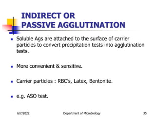 INDIRECT OR
PASSIVE AGGLUTINATION
 Soluble Ags are attached to the surface of carrier
particles to convert precipitation tests into agglutination
tests.
 More convenient & sensitive.
 Carrier particles : RBC’s, Latex, Bentonite.
 e.g. ASO test.
6/7/2022 Department of Microbiology 35
 