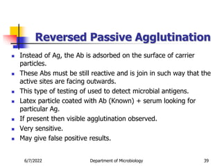 Reversed Passive Agglutination
 Instead of Ag, the Ab is adsorbed on the surface of carrier
particles.
 These Abs must be still reactive and is join in such way that the
active sites are facing outwards.
 This type of testing of used to detect microbial antigens.
 Latex particle coated with Ab (Known) + serum looking for
particular Ag.
 If present then visible agglutination observed.
 Very sensitive.
 May give false positive results.
6/7/2022 Department of Microbiology 39
 
