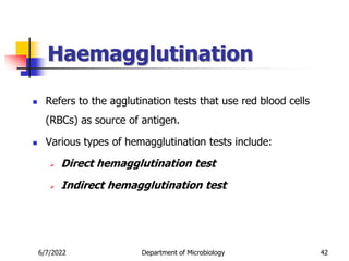 Haemagglutination
6/7/2022 Department of Microbiology 42
 Refers to the agglutination tests that use red blood cells
(RBCs) as source of antigen.
 Various types of hemagglutination tests include:
 Direct hemagglutination test
 Indirect hemagglutination test
 