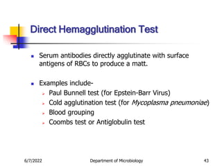6/7/2022 Department of Microbiology 43
Direct Hemagglutination Test
 Serum antibodies directly agglutinate with surface
antigens of RBCs to produce a matt.
 Examples include-
 Paul Bunnell test (for Epstein-Barr Virus)
 Cold agglutination test (for Mycoplasma pneumoniae)
 Blood grouping
 Coombs test or Antiglobulin test
 