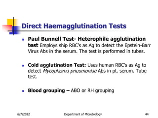 Direct Haemagglutination Tests
6/7/2022 Department of Microbiology 44
 Paul Bunnell Test- Heterophile agglutination
test Employs ship RBC’s as Ag to detect the Epstein-Barr
Virus Abs in the serum. The test is performed in tubes.
 Cold agglutination Test: Uses human RBC’s as Ag to
detect Mycoplasma pneumoniae Abs in pt. serum. Tube
test.
 Blood grouping – ABO or RH grouping
 