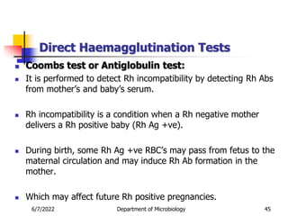 Direct Haemagglutination Tests
6/7/2022 Department of Microbiology 45
 Coombs test or Antiglobulin test:
 It is performed to detect Rh incompatibility by detecting Rh Abs
from mother’s and baby’s serum.
 Rh incompatibility is a condition when a Rh negative mother
delivers a Rh positive baby (Rh Ag +ve).
 During birth, some Rh Ag +ve RBC’s may pass from fetus to the
maternal circulation and may induce Rh Ab formation in the
mother.
 Which may affect future Rh positive pregnancies.
 