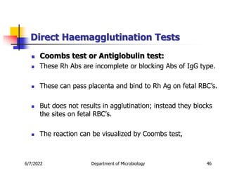 Direct Haemagglutination Tests
6/7/2022 Department of Microbiology 46
 Coombs test or Antiglobulin test:
 These Rh Abs are incomplete or blocking Abs of IgG type.
 These can pass placenta and bind to Rh Ag on fetal RBC’s.
 But does not results in agglutination; instead they blocks
the sites on fetal RBC’s.
 The reaction can be visualized by Coombs test,
 