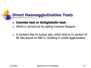 Direct Haemagglutination Tests
6/7/2022 Department of Microbiology 47
 Coombs test or Antiglobulin test:
 Which is carried out by adding Coombs Reagent.
 It contains Abs to human IgG, which bind to Fc portion of
Rh Abs bound on RBC’s, resulting in visible agglutination.
 