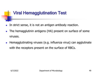  In strict sense, it is not an antigen antibody reaction.
 The hemagglutinin antigens (HA) present on surface of some
viruses.
 Hemagglutinating viruses (e.g. influenza virus) can agglutinate
with the receptors present on the surface of RBCs.
6/7/2022 Department of Microbiology 49
Viral Hemagglutination Test
 