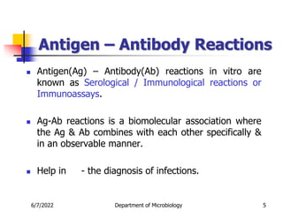Antigen – Antibody Reactions
 Antigen(Ag) – Antibody(Ab) reactions in vitro are
known as Serological / Immunological reactions or
Immunoassays.
 Ag-Ab reactions is a biomolecular association where
the Ag & Ab combines with each other specifically &
in an observable manner.
 Help in - the diagnosis of infections.
6/7/2022 Department of Microbiology 5
 