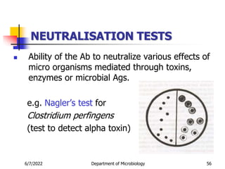 NEUTRALISATION TESTS
 Ability of the Ab to neutralize various effects of
micro organisms mediated through toxins,
enzymes or microbial Ags.
e.g. Nagler’s test for
Clostridium perfingens
(test to detect alpha toxin)
6/7/2022 Department of Microbiology 56
 