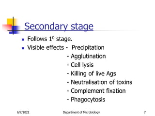 Secondary stage
 Follows 10 stage.
 Visible effects - Precipitation
- Agglutination
- Cell lysis
- Killing of live Ags
- Neutralisation of toxins
- Complement fixation
- Phagocytosis
6/7/2022 Department of Microbiology 7
 