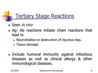 Tertiary Stage Reactions
 Seen in vivo
 Ag- Ab reactions initiate chain reactions that
lead to
 Neutralization or destruction of injurious Ags.
 Tissue damage.
 Include humoral immunity against infectious
diseases as well as clinical allergy & other
immunological diseases.
6/7/2022 Department of Microbiology 8
 