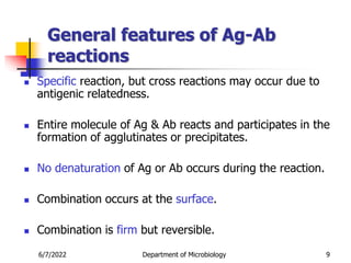 General features of Ag-Ab
reactions
 Specific reaction, but cross reactions may occur due to
antigenic relatedness.
 Entire molecule of Ag & Ab reacts and participates in the
formation of agglutinates or precipitates.
 No denaturation of Ag or Ab occurs during the reaction.
 Combination occurs at the surface.
 Combination is firm but reversible.
6/7/2022 Department of Microbiology 9
 
