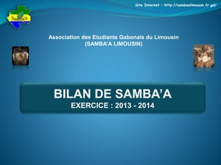 Site Internet : http://sambaalimousin.fr.gd/ 
Association des Etudiants Gabonais du Limousin 
(SAMBA’A LIMOUSIN) 
BILAN DE SAMBA’A 
EXERCICE : 2013 - 2014 
 