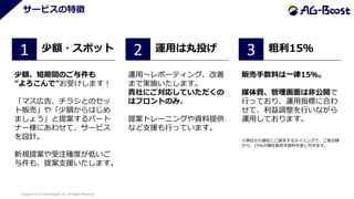 Copyright © SO Technologies, Inc. All Rights Reserved. 11
サービスの特徴
1
少額、短期間のご与件も
”よろこんで”お受けします！
「マス広告、チラシとのセッ
ト販売」や「少額からはじめ
ましょう」と提案するパート
ナー様にあわせて、サービス
を設計。
新規提案や受注確度が低いご
与件も、提案支援いたします。
少額・スポット 2
運用～レポーティング、改善
まで実施いたします。
貴社にご対応していただくの
はフロントのみ。
提案トレーニングや資料提供
など支援も行っています。
運用は丸投げ 3 粗利15％
販売手数料は一律15％。
媒体費、管理画面は非公開で
行っており、運用指標に合わ
せて、利益調整を行いながら
運用しております。
※弊社から御社にご請求するタイミングで、ご発注額
から、15%の御社販売手数料を差し引きます。
 