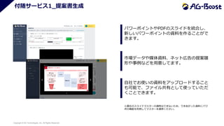 Copyright © SO Technologies, Inc. All Rights Reserved. 14
付随サービス1_提案書生成
パワーポイントやPDFのスライドを統合し、
新しいパワーポイントの資料を作ることがで
きます。
市場データや媒体資料、ネット広告の提案雛
形や事例などを用意してます。
自社でお使いの資料をアップロードすること
も可能で、ファイル共有として使っていただ
くことできます。
※貴社のスライドマスターの適用はできないため、できあがった資料にパワ
ポの機能を利用してマスターを適用ください。
 