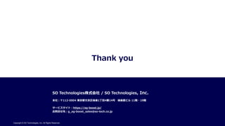 Thank you
SO Technologies株式会社 / SO Technologies, Inc.
本社：〒112-0004 東京都文京区後楽1丁目4番14号 後楽森ビル 11階・19階
サービスサイト：https://ag-boost.jp/
お問合せ先：g_ag-boost_sales@so-tech.co.jp
Copyright © SO Technologies, Inc. All Rights Reserved.
 