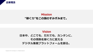 Copyright © SO Technologies, Inc. All Rights Reserved. 3
企業理念
Mission
“稼ぐ力”をこの国のすみずみまで。
Vision
日本中、どこでも、だれでも、カンタンに、
その情熱を稼ぐ力に変える
デジタル集客プラットフォームを創る。
 