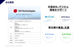 Copyright © SO Technologies, Inc. All Rights Reserved.
支援会社のデジタル
領域をサポート
実店舗の集客を支援
名称 SO Technologies株式会社（旧：株式会社テクロコ）
所在地
東京本社
〒112-0004
東京都文京区後楽1-4-14 後楽森ビル19F
名古屋フィス
〒460-0003
愛知県名古屋市中区錦2-19-19 広小路センタープレイス2F
沖縄オフィス
〒901-2223
沖縄県宜野湾市大山7-10-25 プロト宜野湾ビル3F
URL https://www.so-tech.co.jp
設立 2013年4月2日
資本金 4500万円
従業員数 約100名（2021年3月現在）
株主構成 ソウルドアウト株式会社(100%)
会社概要
 