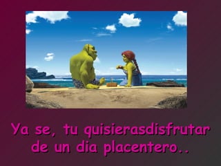 Ya se, tu quisierasdisfrutar de un dia placentero.. 