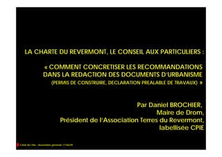 LA CHARTE DU REVERMONT, LE CONSEIL AUX PARTICULIERS :

                  « COMMENT CONCRETISER LES RECOMMANDATIONS
                  DANS LA REDACTION DES DOCUMENTS D’URBANISME
                    (PERMIS DE CONSTRUIRE, DECLARATION PREALABLE DE TRAVAUX) »



                                                          Par Daniel BROCHIER,
                                                                 Maire de Drom,
                                Président de l’Association Terres du Revermont,
                                                                  labellisée CPIE

CAUE de l’Ain - Assemblée générale 17/06/09
 