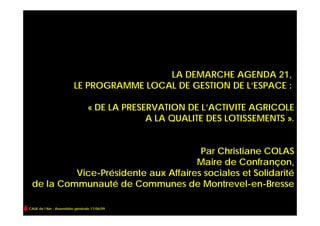 LA DEMARCHE AGENDA 21,
                         LE PROGRAMME LOCAL DE GESTION DE L’ESPACE :

                                 « DE LA PRESERVATION DE L’ACTIVITE AGRICOLE
                                              A LA QUALITE DES LOTISSEMENTS ».


                                      Par Christiane COLAS
                                     Maire de Confrançon,
          Vice-Présidente aux Affaires sociales et Solidarité
 de la Communauté de Communes de Montrevel-en-Bresse

CAUE de l’Ain - Assemblée générale 17/06/09
 