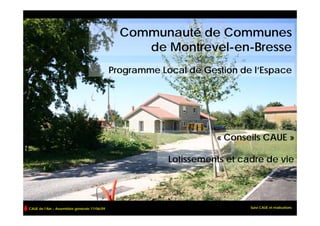 Communauté de Communes
                                                   de Montrevel-en-Bresse
                                              Programme Local de Gestion de l’Espace




                                                                    « Conseils CAUE »

                                                          Lotissements et cadre de vie




CAUE de l’Ain – Assemblée générale 17/06/09                                 Suivi CAUE et réalisations
 