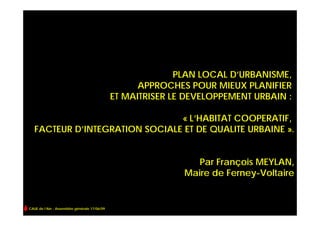 PLAN LOCAL D’URBANISME,
                                                    APPROCHES POUR MIEUX PLANIFIER
                                              ET MAITRISER LE DEVELOPPEMENT URBAIN :

                                « L’HABITAT COOPERATIF,
   FACTEUR D’INTEGRATION SOCIALE ET DE QUALITE URBAINE ».


                                                                Par François MEYLAN,
                                                             Maire de Ferney-Voltaire


CAUE de l’Ain - Assemblée générale 17/06/09
 