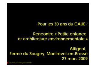 Pour les 30 ans du CAUE :

                         Rencontre « Petite enfance
                 et architecture environnementale »

                             Attignat,
 Ferme du Sougey, Montrevel-en-Bresse
                         27 mars 2009
CAUE de l’Ain - Assemblée générale 17/06/09
 