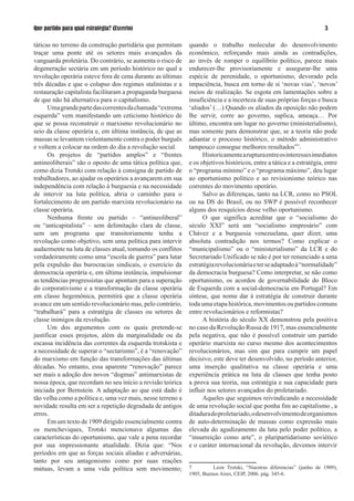 Que partido para qual estratégia? (Excerto)                                                                           

táticas no terreno da construção partidária que permitam     quando o trabalho molecular do desenvolvimento
traçar uma ponte até os setores mais avançados da            econômico, reforçando mais ainda as contradições,
vanguarda proletária. Do contrário, se aumenta o risco de    ao invés de romper o equilíbrio político, parece mais
degeneração sectária em um período histórico no qual a       endurecer-lhe provisoriamente e assegurar-lhe uma
revolução operária esteve fora de cena durante as últimas    espécie de perenidade, o oportunismo, devorado pela
três décadas e que o colapso dos regimes stalinistas e a     impaciência, busca em torno de si ‘novas vias’, ‘novos’
restauração capitalista facilitaram a propaganda burguesa    meios de realização. Se esgota em lamentações sobre a
de que não há alternativa para o capitalismo.                insuficiência e a incerteza de suas próprias forças e busca
      Uma grande parte das correntes da chamada “extrema     ‘aliados’ (…) Quando os aliados da oposição não podem
esquerda” vem manifestando um ceticismo histórico de         lhe servir, corre ao governo, suplica, ameaça… Por
que se possa reconstruir o marxismo revolucionário no        último, encontra um lugar no governo (ministerialismo),
seio da classe operária e, em última instância, de que as    mas somente para demonstrar que, se a teoria não pode
massas se levantem violentamente contra o poder burguês      adiantar o processo histórico, o método administrativo
e voltem a colocar na ordem do dia a revolução social.       tampouco consegue melhores resultados”7.
      Os projetos de “partidos amplos” e “frentes                  Historicamente a ruptura entre os interesses imediatos
antineoliberais” são o oposto de uma tática política que,    e os objetivos históricos, entre a tática e a estratégia, entre
como dizia Trotski com relação à consigna de partido de      o “programa mínimo” e o “programa máximo”, deu lugar
trabalhadores, ao ajudar os operários a avançarem em sua     ao oportunismo político e ao revisionismo teórico nas
independência com relação à burguesia e na necessidade       correntes do movimento operário.
de intervir na luta política, abria o caminho para o               Salvo as diferenças, tanto na LCR, como no PSOL
fortalecimento de um partido marxista revolucionário na      ou na DS do Brasil, ou no SWP é possível reconhecer
classe operária.                                             alguns dos resquícios desse velho oportunismo.
      Nenhuma frente ou partido – “antineoliberal”                 O que significa acreditar que o “socialismo do
ou “anticapitalista” – sem delimitação clara de classe,      século XXI” será um “socialismo empresário” com
sem um programa que transitoriamente tenha a                 Chávez e a burguesia venezuelana, quer dizer, uma
revolução como objetivo, sem uma política para intervir      absoluta contradição nos termos? Como explicar o
audazmente na luta de classes atual, tomando os conflitos    “municipalismo” ou o “ministerialismo” da LCR e do
verdadeiramente como uma “escola de guerra” para lutar       Secretariado Unificado se não é por ter renunciado a uma
pela expulsão das burocracias sindicais, o exercício da      estratégia revolucionária e ter se adaptado à “normalidade”
democracia operária e, em última instância, impulsionar      da democracia burguesa? Como interpretar, se não como
as tendências progressistas que apontam para a superação     oportunismo, os acordos de governabilidade do Bloco
do corporativismo e a transformação da classe operária       de Esquerda com a social-democracia em Portugal? Em
em classe hegemônica, permitirá que a classe operária        síntese, que nome dar à estratégia de construir durante
avance em um sentido revolucionário mas, pelo contrário,     toda uma etapa histórica, movimentos ou partidos comuns
“trabalhará” para a estratégia de classes ou setores de      entre revolucionários e reformistas?
classe inimigos da revolução.                                      A história do século XX demonstrou pela positiva
      Um dos argumentos com os quais pretende-se             no caso da Revolução Russa de 97, mas essencialmente
justificar esses projetos, além da marginalidade ou da       pela negativa, que não é possível construir um partido
escassa incidência das correntes da esquerda trotskista e    operário marxista no curso mesmo dos acontecimentos
a necessidade de superar o “sectarismo”, é a “renovação”     revolucionários, mas sim que para cumprir um papel
do marxismo em função das transformações das últimas         decisivo, este deve ter desenvolvido, no período anterior,
décadas. No entanto, essa aparente “renovação” parece        uma inserção qualitativa na classe operária e uma
ser mais a adoção dos novos “dogmas” antimarxistas de        experiência prática na luta de classes que tenha posto
nossa época, que recordam no seu início a revisão teórica    a prova sua teoria, sua estratégia e sua capacidade para
iniciada por Bernstein. A adaptação ao que está dado é       influir nos setores avançados do proletariado.
tão velha como a política e, uma vez mais, nesse terreno a         Aqueles que seguimos reivindicando a necessidade
novidade resulta em ser a repetição degradada de antigos     de uma revolução social que ponha fim ao capitalismo , a
erros.                                                       ditadura do proletariado, o desenvolvimento de organismos
      Em um texto de 909 dirigido essencialmente contra     de auto-determinação de massas como expressão mais
os mencheviques, Trotski mencionava algumas das              elevada do agudizamento da luta pelo poder político, a
características do oportunismo, que vale a pena recordar     “insurreição como arte”, o pluripartidarismo soviético
por sua impressionante atualidade. Dizia que: “Nos           e o caráter internacional da revolução, devemos intervir
períodos em que as forças sociais aliadas e adversárias,
tanto por seu antagonismo como por suas reações
mútuas, levam a uma vida política sem movimento;             7         Leon Trotski, “Nuestras diferencias” (junho de 909),
                                                             1905, Buenos Aires, CEIP, 2006. pág. 345-6.
 